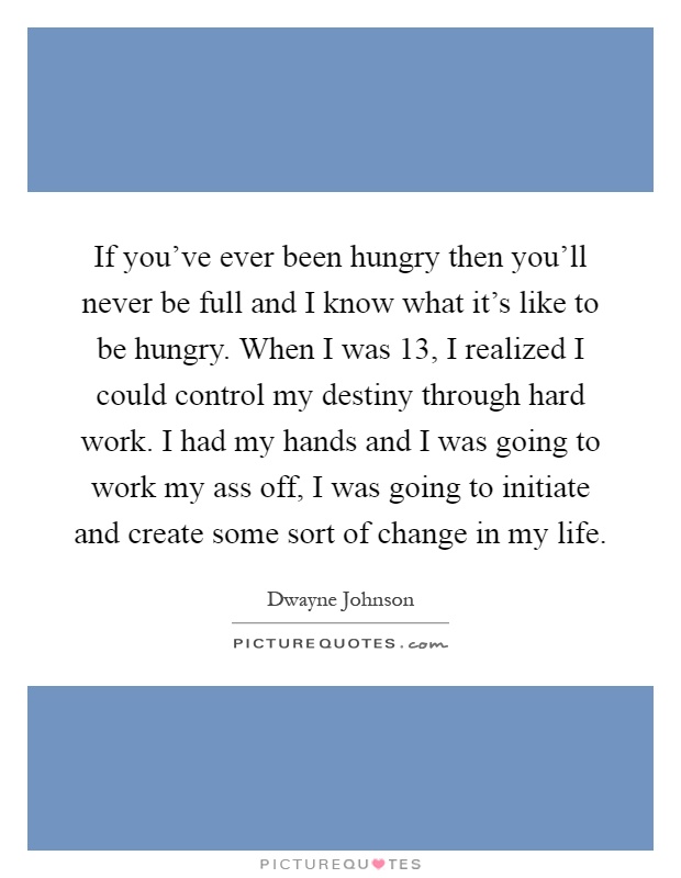 If you've ever been hungry then you'll never be full and I know what it's like to be hungry. When I was 13, I realized I could control my destiny through hard work. I had my hands and I was going to work my ass off, I was going to initiate and create some sort of change in my life Picture Quote #1