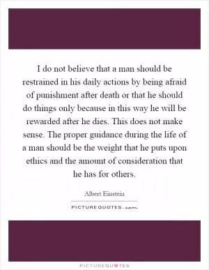 I do not believe that a man should be restrained in his daily actions by being afraid of punishment after death or that he should do things only because in this way he will be rewarded after he dies. This does not make sense. The proper guidance during the life of a man should be the weight that he puts upon ethics and the amount of consideration that he has for others Picture Quote #1