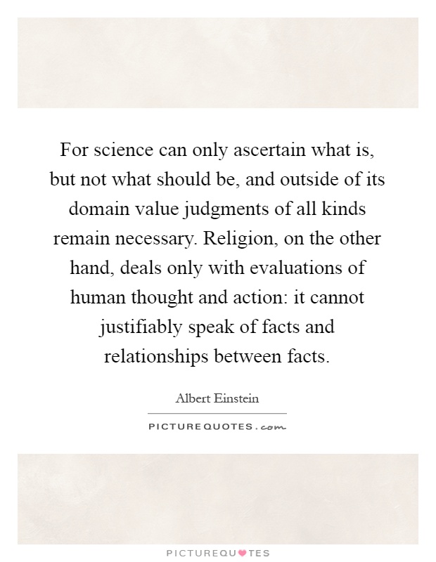 For science can only ascertain what is, but not what should be, and outside of its domain value judgments of all kinds remain necessary. Religion, on the other hand, deals only with evaluations of human thought and action: it cannot justifiably speak of facts and relationships between facts Picture Quote #1