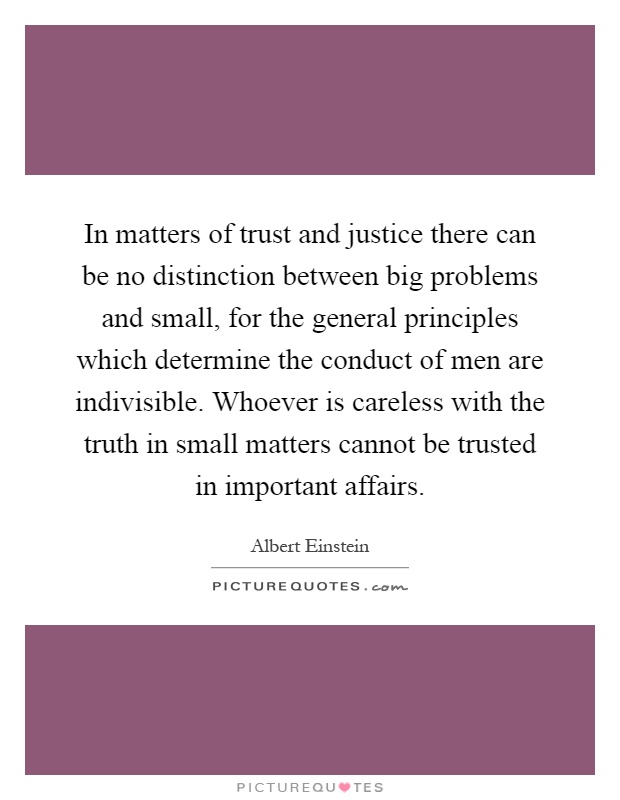 In matters of trust and justice there can be no distinction between big problems and small, for the general principles which determine the conduct of men are indivisible. Whoever is careless with the truth in small matters cannot be trusted in important affairs Picture Quote #1