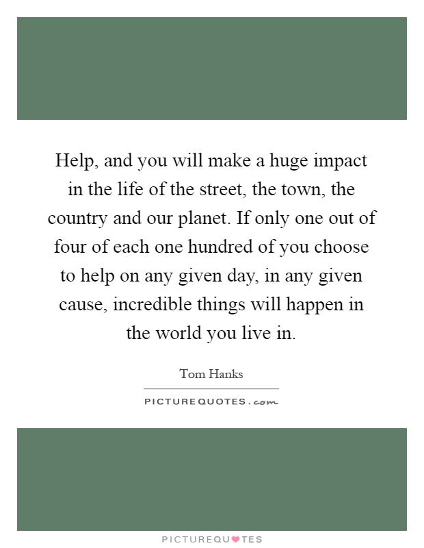Help, and you will make a huge impact in the life of the street, the town, the country and our planet. If only one out of four of each one hundred of you choose to help on any given day, in any given cause, incredible things will happen in the world you live in Picture Quote #1
