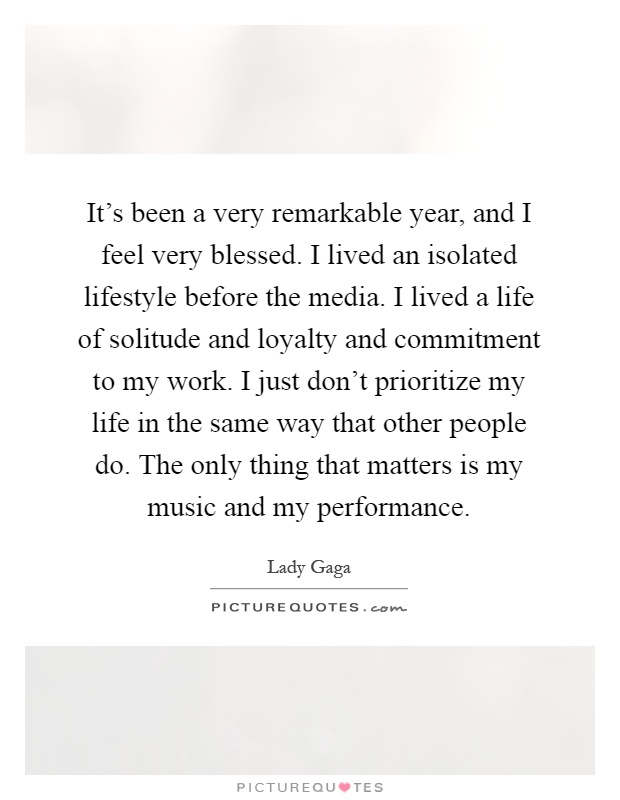 It's been a very remarkable year, and I feel very blessed. I lived an isolated lifestyle before the media. I lived a life of solitude and loyalty and commitment to my work. I just don't prioritize my life in the same way that other people do. The only thing that matters is my music and my performance Picture Quote #1