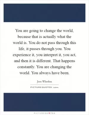 You are going to change the world, because that is actually what the world is. You do not pass through this life, it passes through you. You experience it, you interpret it, you act, and then it is different. That happens constantly. You are changing the world. You always have been Picture Quote #1