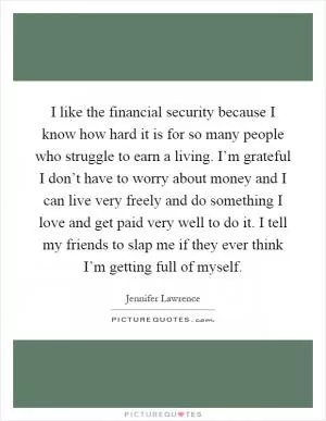 I like the financial security because I know how hard it is for so many people who struggle to earn a living. I’m grateful I don’t have to worry about money and I can live very freely and do something I love and get paid very well to do it. I tell my friends to slap me if they ever think I’m getting full of myself Picture Quote #1