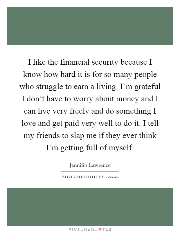 I like the financial security because I know how hard it is for so many people who struggle to earn a living. I'm grateful I don't have to worry about money and I can live very freely and do something I love and get paid very well to do it. I tell my friends to slap me if they ever think I'm getting full of myself Picture Quote #1