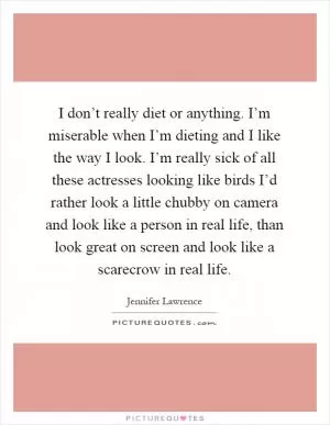 I don’t really diet or anything. I’m miserable when I’m dieting and I like the way I look. I’m really sick of all these actresses looking like birds I’d rather look a little chubby on camera and look like a person in real life, than look great on screen and look like a scarecrow in real life Picture Quote #1