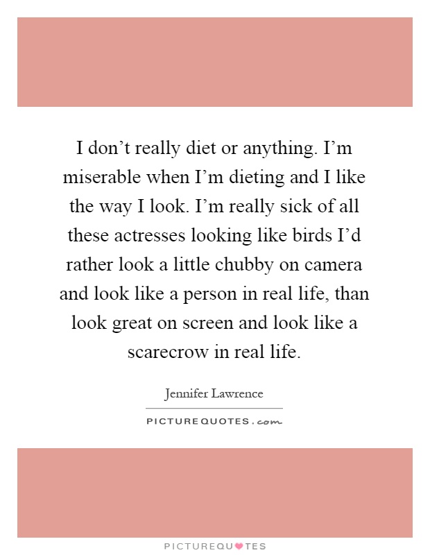 I don't really diet or anything. I'm miserable when I'm dieting and I like the way I look. I'm really sick of all these actresses looking like birds I'd rather look a little chubby on camera and look like a person in real life, than look great on screen and look like a scarecrow in real life Picture Quote #1