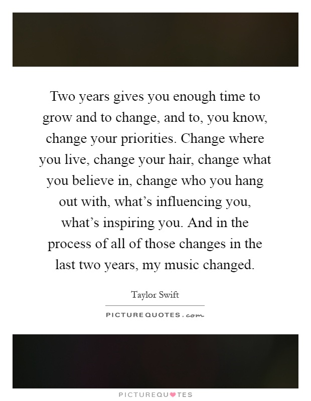 Two years gives you enough time to grow and to change, and to, you know, change your priorities. Change where you live, change your hair, change what you believe in, change who you hang out with, what's influencing you, what's inspiring you. And in the process of all of those changes in the last two years, my music changed Picture Quote #1