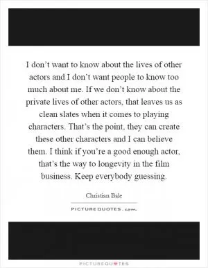 I don’t want to know about the lives of other actors and I don’t want people to know too much about me. If we don’t know about the private lives of other actors, that leaves us as clean slates when it comes to playing characters. That’s the point, they can create these other characters and I can believe them. I think if you’re a good enough actor, that’s the way to longevity in the film business. Keep everybody guessing Picture Quote #1
