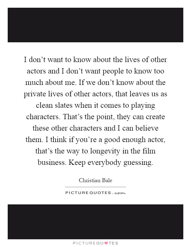I don't want to know about the lives of other actors and I don't want people to know too much about me. If we don't know about the private lives of other actors, that leaves us as clean slates when it comes to playing characters. That's the point, they can create these other characters and I can believe them. I think if you're a good enough actor, that's the way to longevity in the film business. Keep everybody guessing Picture Quote #1