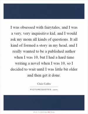 I was obsessed with fairytales, and I was a very, very inquisitive kid, and I would ask my mom all kinds of questions. It all kind of formed a story in my head, and I really wanted to be a published author when I was 10, but I had a hard time writing a novel when I was 10, so I decided to wait until I was little bit older and then get it done Picture Quote #1
