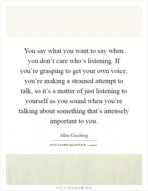 You say what you want to say when you don’t care who’s listening. If you’re grasping to get your own voice, you’re making a strained attempt to talk, so it’s a matter of just listening to yourself as you sound when you’re talking about something that’s intensely important to you Picture Quote #1