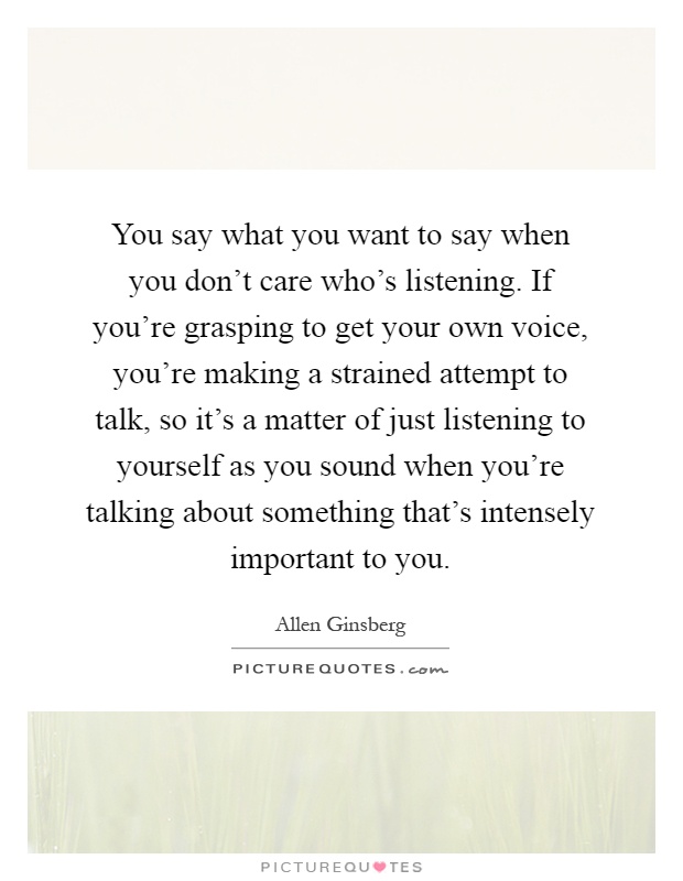 You say what you want to say when you don't care who's listening. If you're grasping to get your own voice, you're making a strained attempt to talk, so it's a matter of just listening to yourself as you sound when you're talking about something that's intensely important to you Picture Quote #1