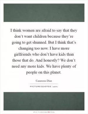I think women are afraid to say that they don’t want children because they’re going to get shunned. But I think that’s changing too now. I have more girlfriends who don’t have kids than those that do. And honestly? We don’t need any more kids. We have plenty of people on this planet Picture Quote #1