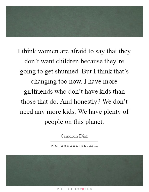 I think women are afraid to say that they don't want children because they're going to get shunned. But I think that's changing too now. I have more girlfriends who don't have kids than those that do. And honestly? We don't need any more kids. We have plenty of people on this planet Picture Quote #1