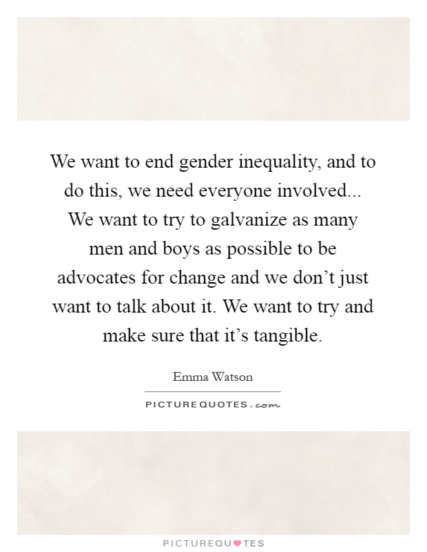 We want to end gender inequality, and to do this, we need everyone involved... We want to try to galvanize as many men and boys as possible to be advocates for change and we don't just want to talk about it. We want to try and make sure that it's tangible Picture Quote #1
