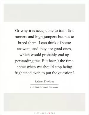 Or why it is acceptable to train fast runners and high jumpers but not to breed them. I can think of some answers, and they are good ones, which would probably end up persuading me. But hasn’t the time come when we should stop being frightened even to put the question? Picture Quote #1