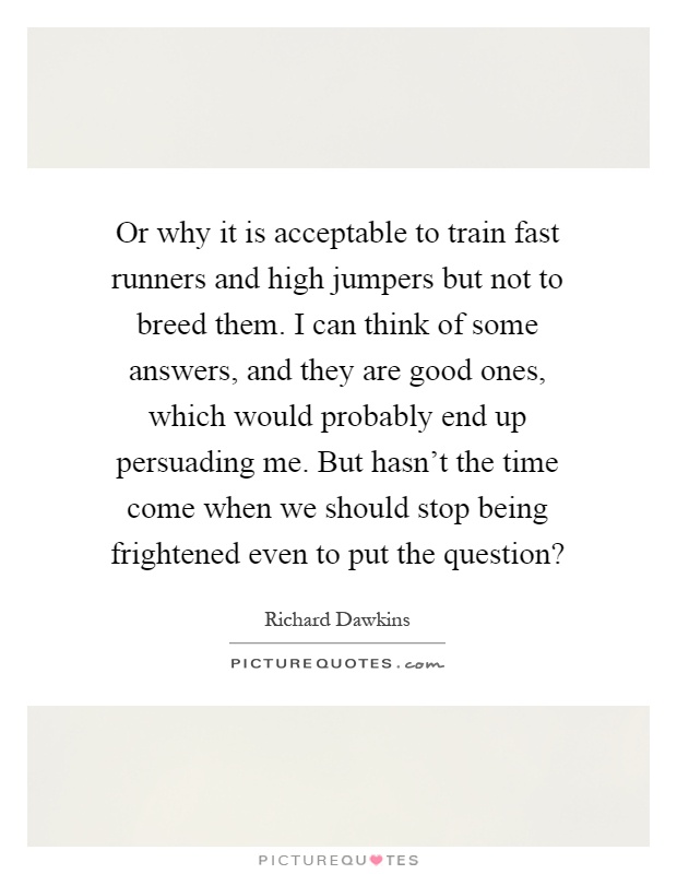 Or why it is acceptable to train fast runners and high jumpers but not to breed them. I can think of some answers, and they are good ones, which would probably end up persuading me. But hasn't the time come when we should stop being frightened even to put the question? Picture Quote #1