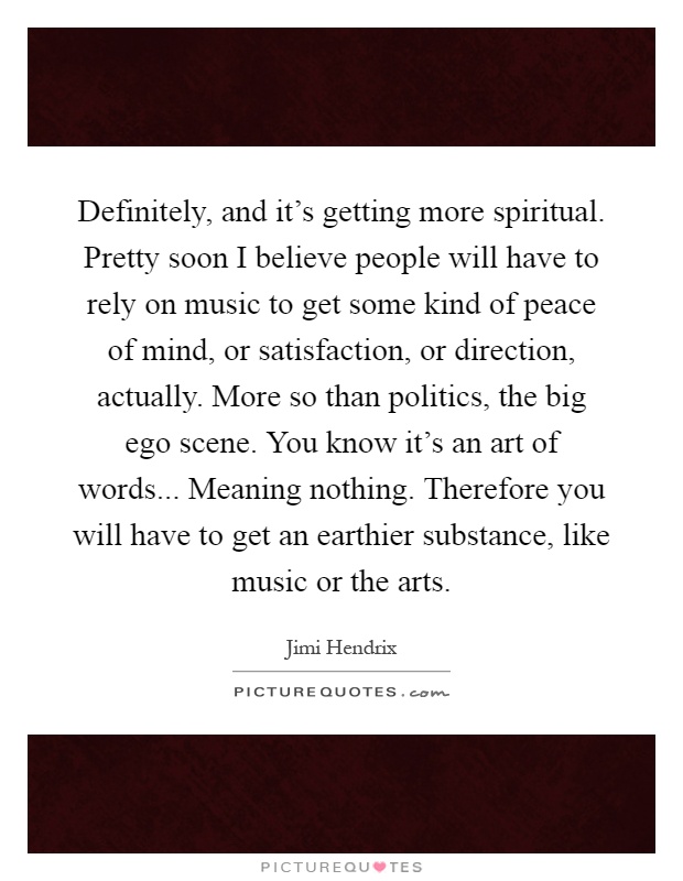 Definitely, and it's getting more spiritual. Pretty soon I believe people will have to rely on music to get some kind of peace of mind, or satisfaction, or direction, actually. More so than politics, the big ego scene. You know it's an art of words... Meaning nothing. Therefore you will have to get an earthier substance, like music or the arts Picture Quote #1