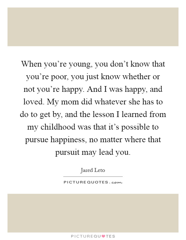 When you're young, you don't know that you're poor, you just know whether or not you're happy. And I was happy, and loved. My mom did whatever she has to do to get by, and the lesson I learned from my childhood was that it's possible to pursue happiness, no matter where that pursuit may lead you Picture Quote #1
