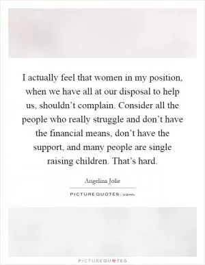 I actually feel that women in my position, when we have all at our disposal to help us, shouldn’t complain. Consider all the people who really struggle and don’t have the financial means, don’t have the support, and many people are single raising children. That’s hard Picture Quote #1