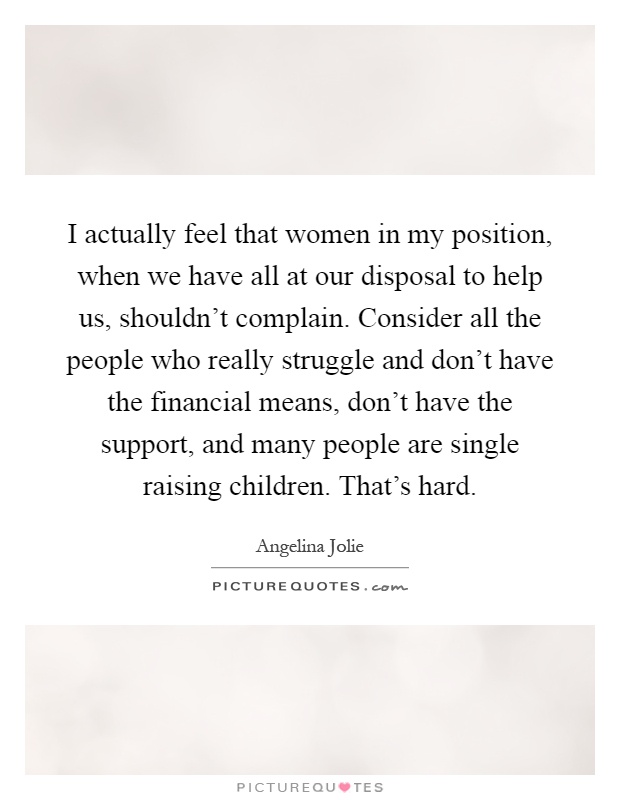 I actually feel that women in my position, when we have all at our disposal to help us, shouldn't complain. Consider all the people who really struggle and don't have the financial means, don't have the support, and many people are single raising children. That's hard Picture Quote #1