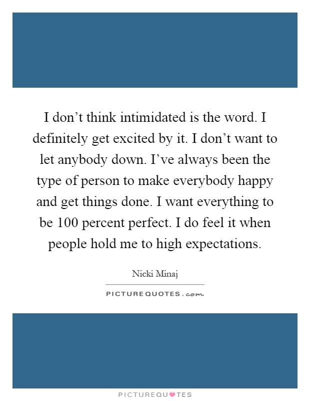 I don't think intimidated is the word. I definitely get excited by it. I don't want to let anybody down. I've always been the type of person to make everybody happy and get things done. I want everything to be 100 percent perfect. I do feel it when people hold me to high expectations Picture Quote #1