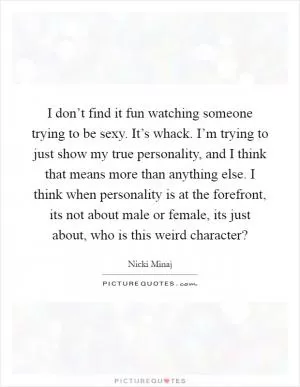 I don’t find it fun watching someone trying to be sexy. It’s whack. I’m trying to just show my true personality, and I think that means more than anything else. I think when personality is at the forefront, its not about male or female, its just about, who is this weird character? Picture Quote #1