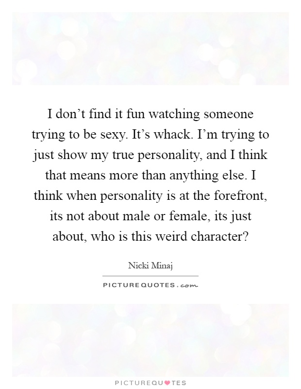 I don't find it fun watching someone trying to be sexy. It's whack. I'm trying to just show my true personality, and I think that means more than anything else. I think when personality is at the forefront, its not about male or female, its just about, who is this weird character? Picture Quote #1
