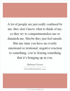 A lot of people are just really confused by me; they don’t know what to think of me, so they try to compartmentalize me or diminish me. Maybe they just feel unsafe. But any time you have an overtly emotional or irrational, negative reaction to something, you’re fearing something that it’s bringing up in you Picture Quote #1