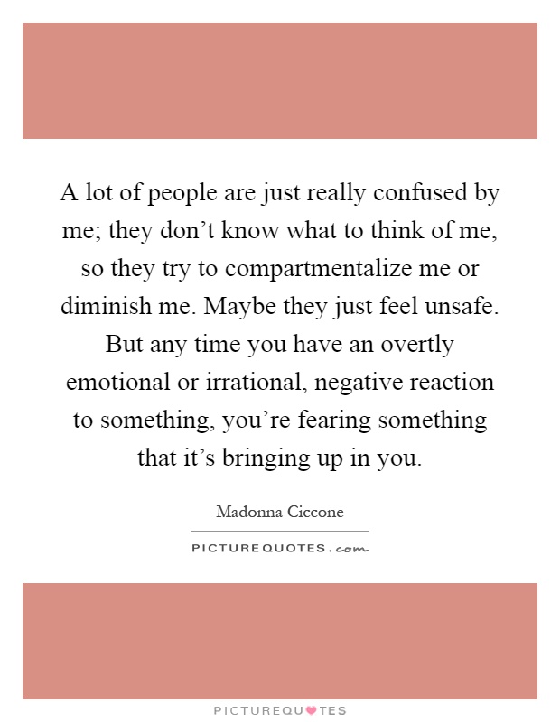 A lot of people are just really confused by me; they don't know what to think of me, so they try to compartmentalize me or diminish me. Maybe they just feel unsafe. But any time you have an overtly emotional or irrational, negative reaction to something, you're fearing something that it's bringing up in you Picture Quote #1