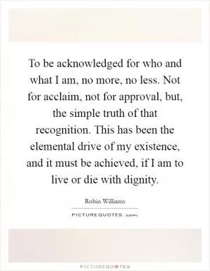 To be acknowledged for who and what I am, no more, no less. Not for acclaim, not for approval, but, the simple truth of that recognition. This has been the elemental drive of my existence, and it must be achieved, if I am to live or die with dignity Picture Quote #1
