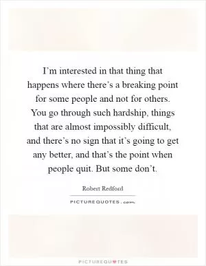 I’m interested in that thing that happens where there’s a breaking point for some people and not for others. You go through such hardship, things that are almost impossibly difficult, and there’s no sign that it’s going to get any better, and that’s the point when people quit. But some don’t Picture Quote #1