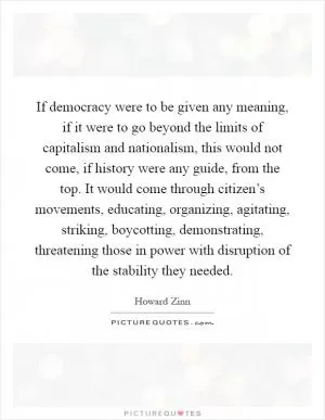 If democracy were to be given any meaning, if it were to go beyond the limits of capitalism and nationalism, this would not come, if history were any guide, from the top. It would come through citizen’s movements, educating, organizing, agitating, striking, boycotting, demonstrating, threatening those in power with disruption of the stability they needed Picture Quote #1