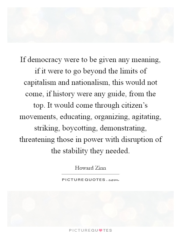 If democracy were to be given any meaning, if it were to go beyond the limits of capitalism and nationalism, this would not come, if history were any guide, from the top. It would come through citizen's movements, educating, organizing, agitating, striking, boycotting, demonstrating, threatening those in power with disruption of the stability they needed Picture Quote #1