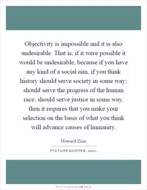 Objectivity is impossible and it is also undesirable. That is, if it were possible it would be undesirable, because if you have any kind of a social aim, if you think history should serve society in some way; should serve the progress of the human race; should serve justice in some way, then it requires that you make your selection on the basis of what you think will advance causes of humanity Picture Quote #1