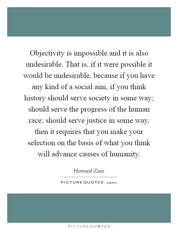 Objectivity is impossible and it is also undesirable. That is, if it were possible it would be undesirable, because if you have any kind of a social aim, if you think history should serve society in some way; should serve the progress of the human race; should serve justice in some way, then it requires that you make your selection on the basis of what you think will advance causes of humanity Picture Quote #1