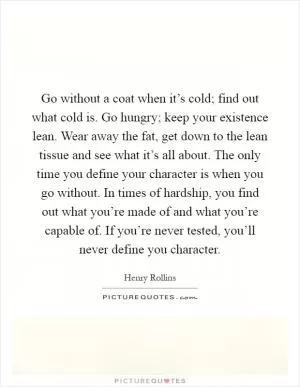 Go without a coat when it’s cold; find out what cold is. Go hungry; keep your existence lean. Wear away the fat, get down to the lean tissue and see what it’s all about. The only time you define your character is when you go without. In times of hardship, you find out what you’re made of and what you’re capable of. If you’re never tested, you’ll never define you character Picture Quote #1
