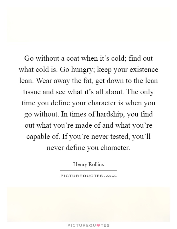 Go without a coat when it's cold; find out what cold is. Go hungry; keep your existence lean. Wear away the fat, get down to the lean tissue and see what it's all about. The only time you define your character is when you go without. In times of hardship, you find out what you're made of and what you're capable of. If you're never tested, you'll never define you character Picture Quote #1