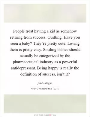 People treat having a kid as somehow retiring from success. Quitting. Have you seen a baby? They’re pretty cute. Loving them is pretty easy. Smiling babies should actually be categorized by the pharmaceutical industry as a powerful antidepressant. Being happy is really the definition of success, isn’t it? Picture Quote #1