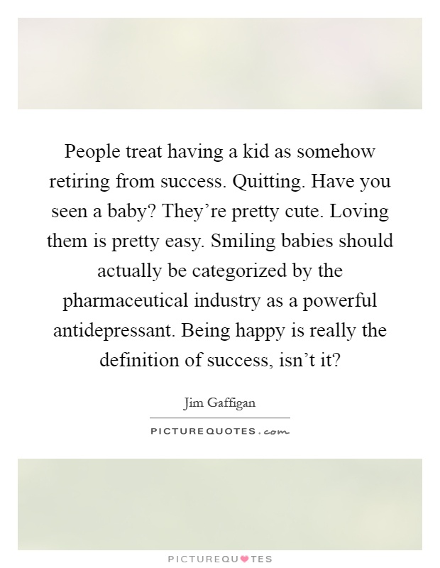 People treat having a kid as somehow retiring from success. Quitting. Have you seen a baby? They're pretty cute. Loving them is pretty easy. Smiling babies should actually be categorized by the pharmaceutical industry as a powerful antidepressant. Being happy is really the definition of success, isn't it? Picture Quote #1
