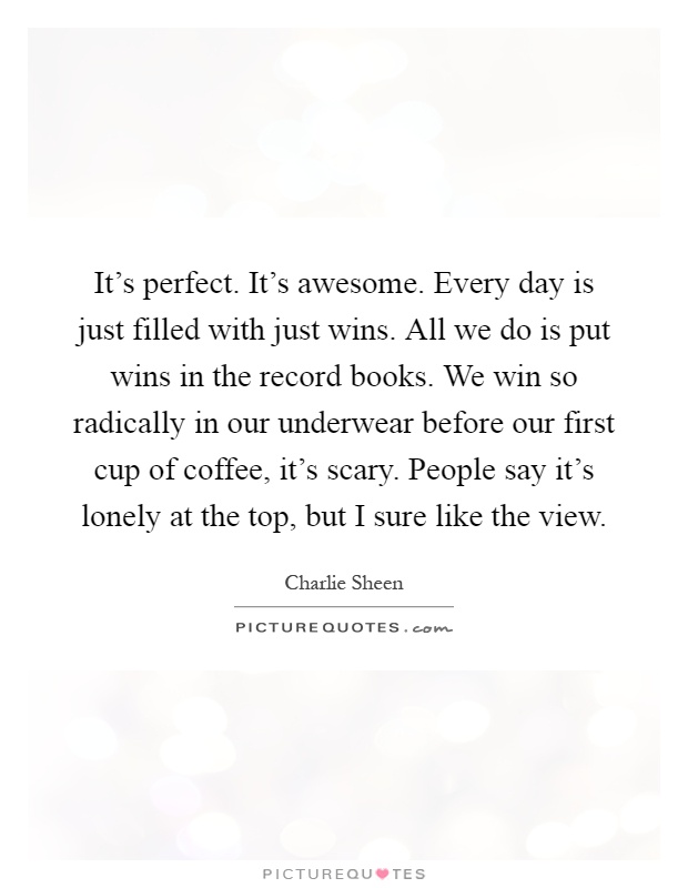 It's perfect. It's awesome. Every day is just filled with just wins. All we do is put wins in the record books. We win so radically in our underwear before our first cup of coffee, it's scary. People say it's lonely at the top, but I sure like the view Picture Quote #1
