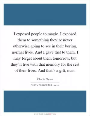 I exposed people to magic. I exposed them to something they’re never otherwise going to see in their boring, normal lives. And I gave that to them. I may forget about them tomorrow, but they’ll live with that memory for the rest of their lives. And that’s a gift, man Picture Quote #1