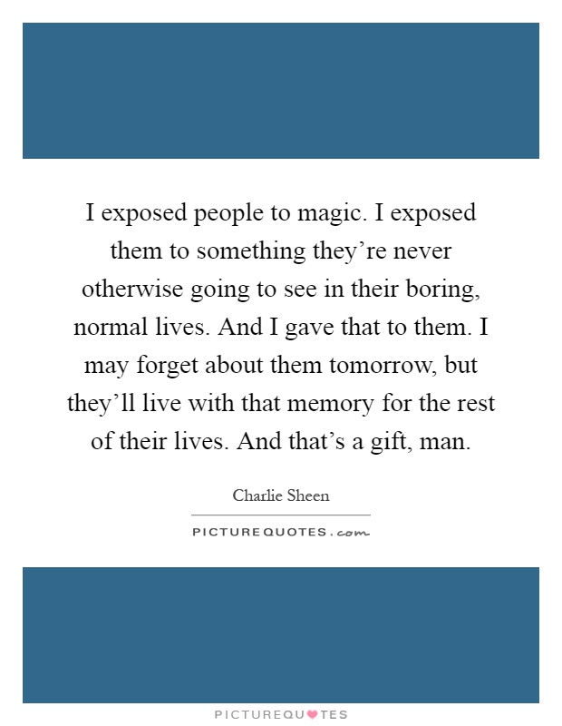 I exposed people to magic. I exposed them to something they're never otherwise going to see in their boring, normal lives. And I gave that to them. I may forget about them tomorrow, but they'll live with that memory for the rest of their lives. And that's a gift, man Picture Quote #1