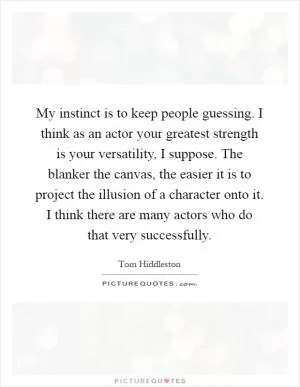 My instinct is to keep people guessing. I think as an actor your greatest strength is your versatility, I suppose. The blanker the canvas, the easier it is to project the illusion of a character onto it. I think there are many actors who do that very successfully Picture Quote #1