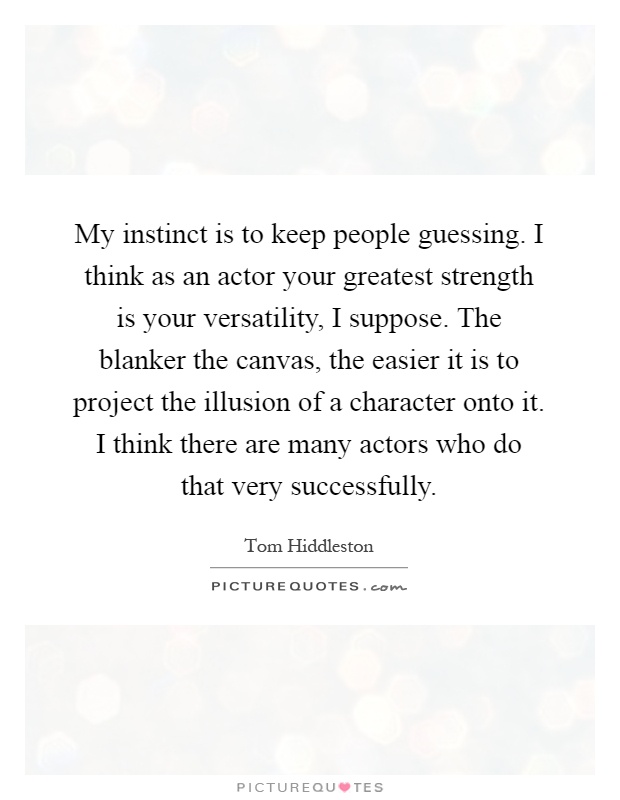 My instinct is to keep people guessing. I think as an actor your greatest strength is your versatility, I suppose. The blanker the canvas, the easier it is to project the illusion of a character onto it. I think there are many actors who do that very successfully Picture Quote #1