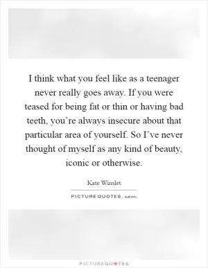 I think what you feel like as a teenager never really goes away. If you were teased for being fat or thin or having bad teeth, you’re always insecure about that particular area of yourself. So I’ve never thought of myself as any kind of beauty, iconic or otherwise Picture Quote #1