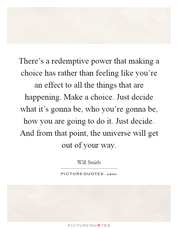 There's a redemptive power that making a choice has rather than feeling like you're an effect to all the things that are happening. Make a choice. Just decide what it's gonna be, who you're gonna be, how you are going to do it. Just decide. And from that point, the universe will get out of your way Picture Quote #1