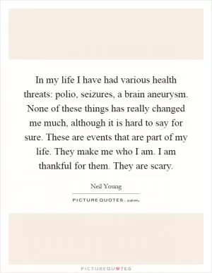 In my life I have had various health threats: polio, seizures, a brain aneurysm. None of these things has really changed me much, although it is hard to say for sure. These are events that are part of my life. They make me who I am. I am thankful for them. They are scary Picture Quote #1