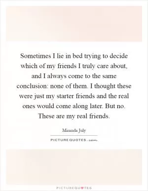 Sometimes I lie in bed trying to decide which of my friends I truly care about, and I always come to the same conclusion: none of them. I thought these were just my starter friends and the real ones would come along later. But no. These are my real friends Picture Quote #1